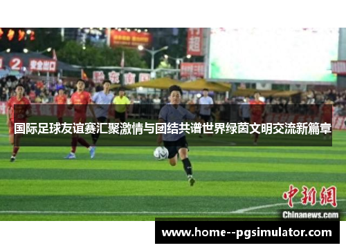 国际足球友谊赛汇聚激情与团结共谱世界绿茵文明交流新篇章
