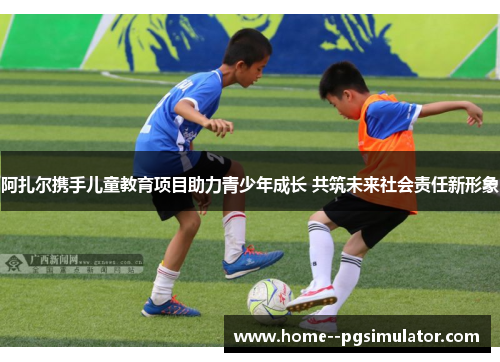 阿扎尔携手儿童教育项目助力青少年成长 共筑未来社会责任新形象 阿扎尔携手儿童教育项目助力青少年成长 共筑未来社会责任新形象