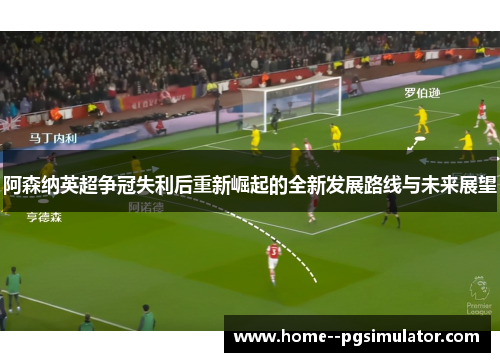 阿森纳英超争冠失利后重新崛起的全新发展路线与未来展望