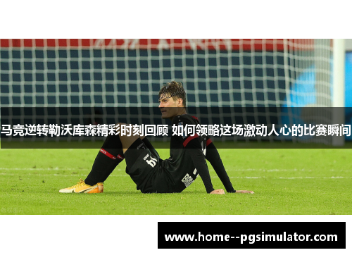 马竞逆转勒沃库森精彩时刻回顾 如何领略这场激动人心的比赛瞬间 马竞逆转勒沃库森精彩时刻回顾 如何领略这场激动人心的比赛瞬间