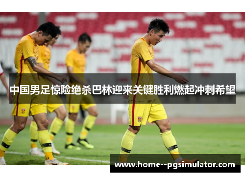 中国男足惊险绝杀巴林迎来关键胜利燃起冲刺希望