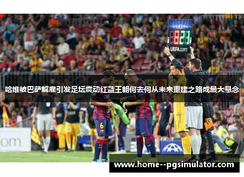 哈维被巴萨解雇引发足坛震动红蓝王朝何去何从未来重建之路成最大悬念
