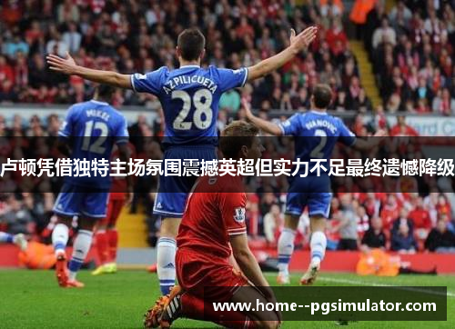 卢顿凭借独特主场氛围震撼英超但实力不足最终遗憾降级