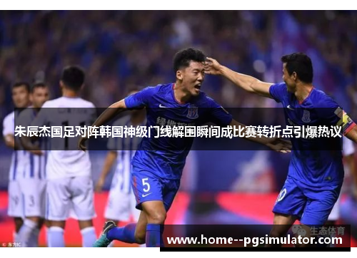 朱辰杰国足对阵韩国神级门线解围瞬间成比赛转折点引爆热议