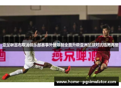 亚足联宣布取消俱乐部赛事外援限制全面升级亚洲足球对抗格局再塑