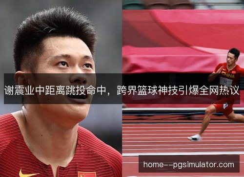 谢震业中距离跳投命中,跨界篮球神技引爆全网热议 谢震业中距离跳投命中,跨界篮球神技引爆全网热议